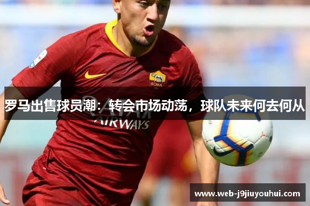 罗马出售球员潮：转会市场动荡，球队未来何去何从