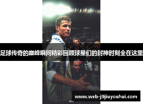 足球传奇的巅峰瞬间精彩回顾球星们的封神时刻全在这里
