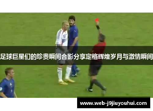 足球巨星们的珍贵瞬间合影分享定格辉煌岁月与激情瞬间