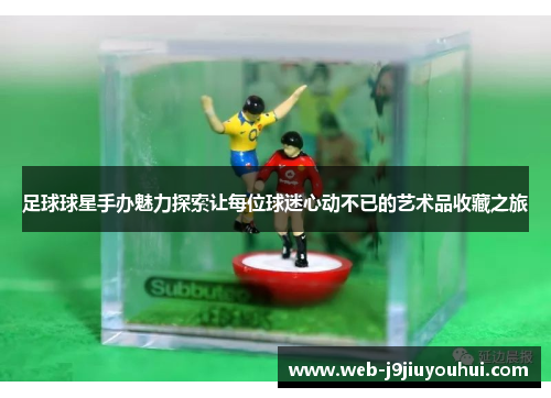 足球球星手办魅力探索让每位球迷心动不已的艺术品收藏之旅