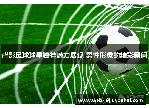 背影足球球星独特魅力展现 男性形象的精彩瞬间