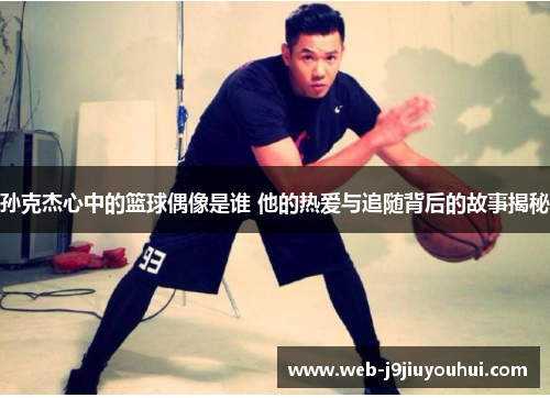 孙克杰心中的篮球偶像是谁 他的热爱与追随背后的故事揭秘