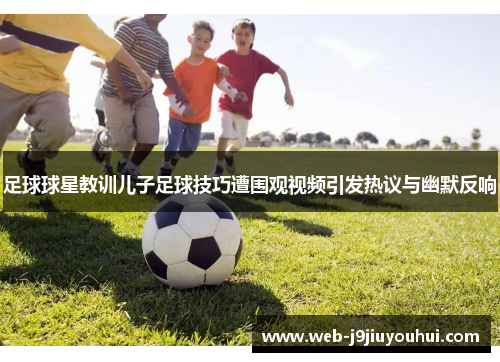 足球球星教训儿子足球技巧遭围观视频引发热议与幽默反响