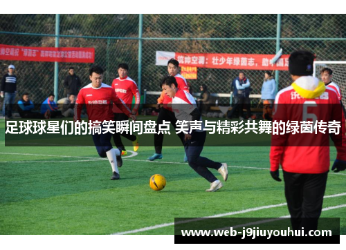 足球球星们的搞笑瞬间盘点 笑声与精彩共舞的绿茵传奇