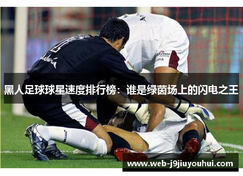 黑人足球球星速度排行榜：谁是绿茵场上的闪电之王